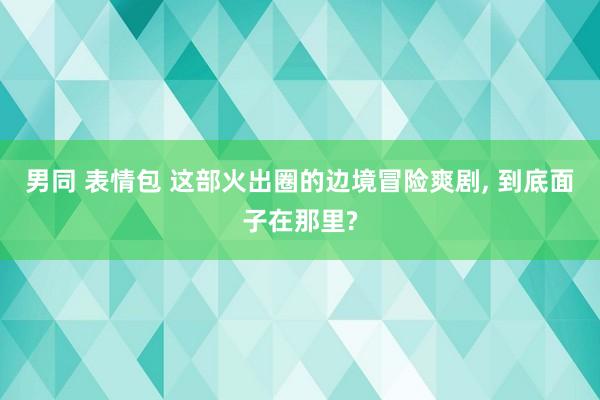 男同 表情包 这部火出圈的边境冒险爽剧， 到底面子在那里?