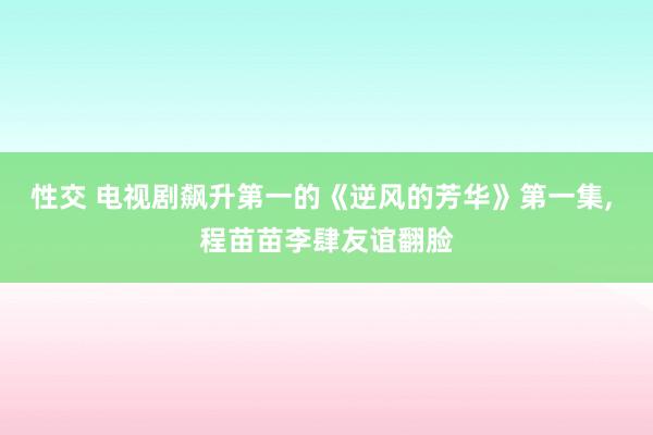 性交 电视剧飙升第一的《逆风的芳华》第一集， 程苗苗李肆友谊翻脸