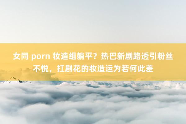 女同 porn 妆造组躺平？热巴新剧路透引粉丝不悦，扛剧花的妆造运为若何此差