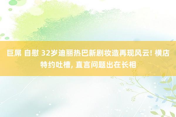 巨屌 自慰 32岁迪丽热巴新剧妆造再现风云! 横店特约吐槽， 直言问题出在长相