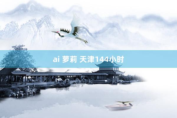 ai 萝莉 天津144小时