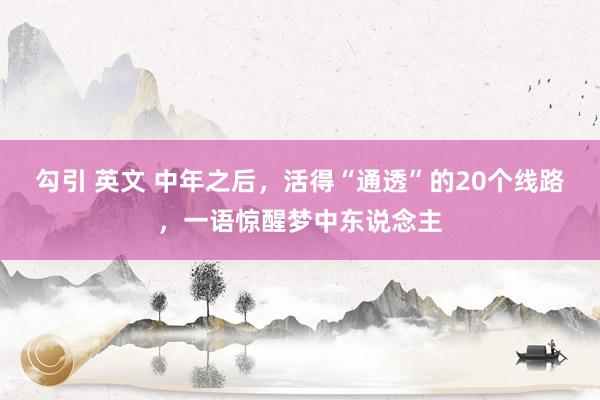 勾引 英文 中年之后，活得“通透”的20个线路，一语惊醒梦中东说念主