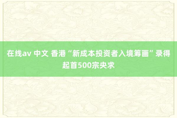 在线av 中文 香港“新成本投资者入境筹画”录得起首500宗央求