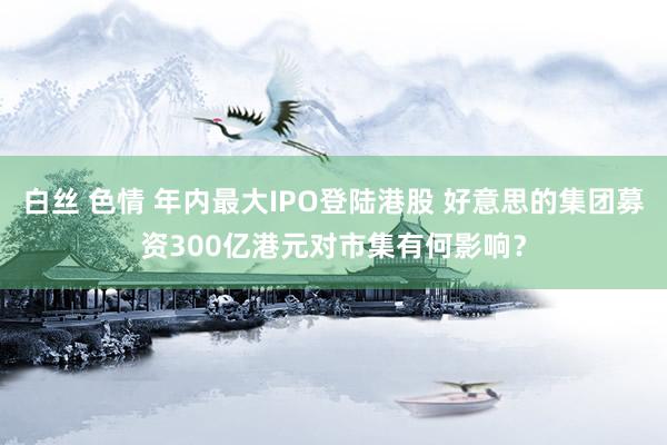 白丝 色情 年内最大IPO登陆港股 好意思的集团募资300亿港元对市集有何影响？