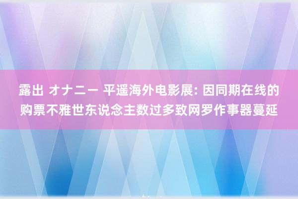 露出 オナニー 平遥海外电影展: 因同期在线的购票不雅世东说念主数过多致网罗作事器蔓延