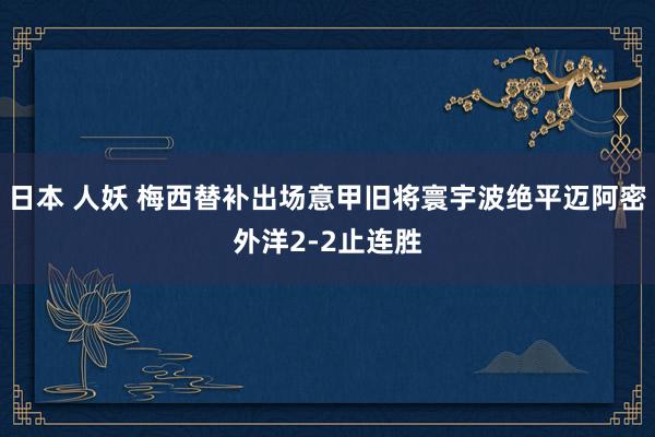 日本 人妖 梅西替补出场意甲旧将寰宇波绝平迈阿密外洋2-2止连胜