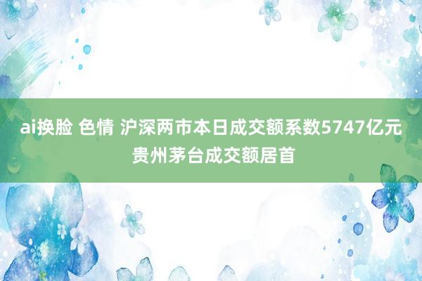 ai换脸 色情 沪深两市本日成交额系数5747亿元 贵州茅台成交额居首