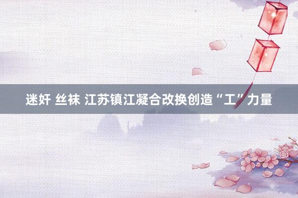 迷奸 丝袜 江苏镇江凝合改换创造“工”力量