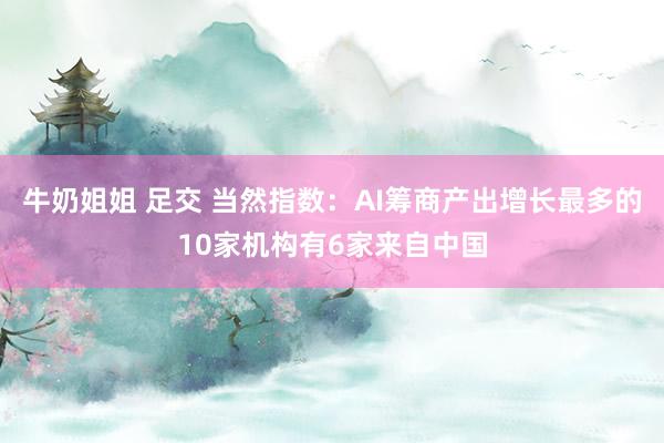 牛奶姐姐 足交 当然指数：AI筹商产出增长最多的10家机构有6家来自中国