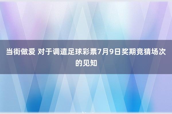 当街做爱 对于调遣足球彩票7月9日奖期竞猜场次的见知