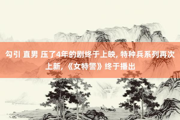 勾引 直男 压了4年的剧终于上映， 特种兵系列再次上新， 《女特警》终于播出