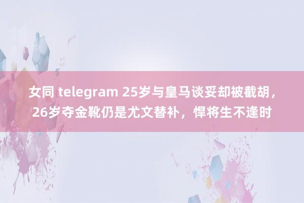 女同 telegram 25岁与皇马谈妥却被截胡，26岁夺金靴仍是尤文替补，悍将生不逢时