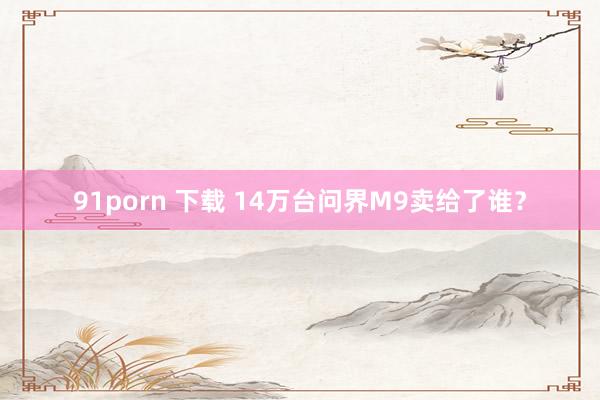 91porn 下载 14万台问界M9卖给了谁？