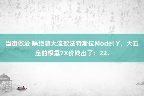 当街做爱 隔绝随大流效法特斯拉Model Y，大五座的极氪7X价钱出了：22.