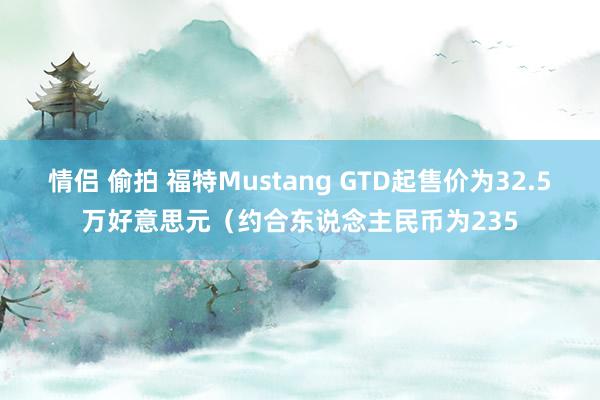 情侣 偷拍 福特Mustang GTD起售价为32.5万好意思元（约合东说念主民币为235