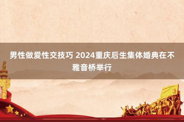 男性做爱性交技巧 2024重庆后生集体婚典在不雅音桥举行