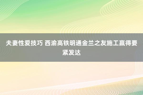 夫妻性爱技巧 西渝高铁明通金兰之友施工赢得要紧发达