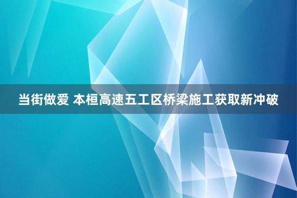 当街做爱 本桓高速五工区桥梁施工获取新冲破