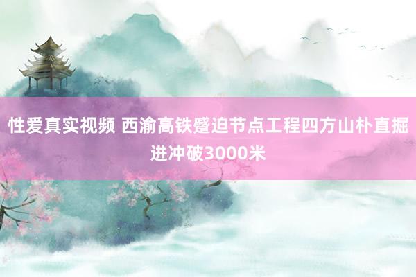 性爱真实视频 西渝高铁蹙迫节点工程四方山朴直掘进冲破3000米