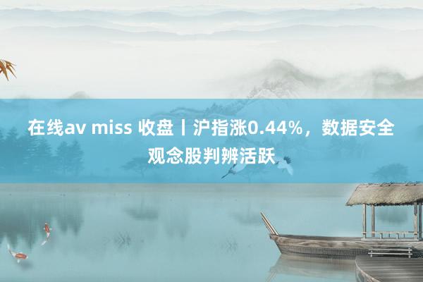 在线av miss 收盘丨沪指涨0.44%，数据安全观念股判辨活跃