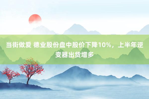 当街做爱 德业股份盘中股价下降10%，上半年逆变器出货增多