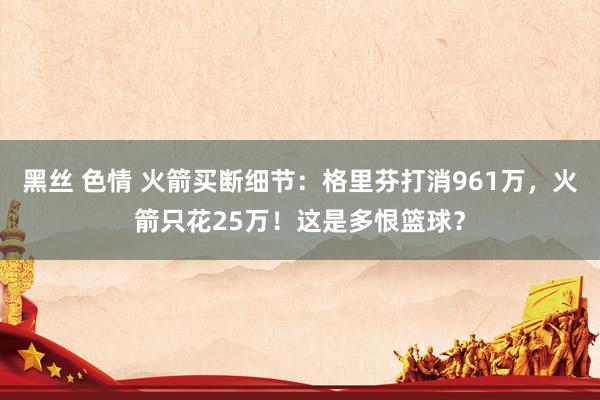 黑丝 色情 火箭买断细节：格里芬打消961万，火箭只花25万！这是多恨篮球？