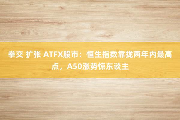 拳交 扩张 ATFX股市：恒生指数靠拢两年内最高点，A50涨势惊东谈主