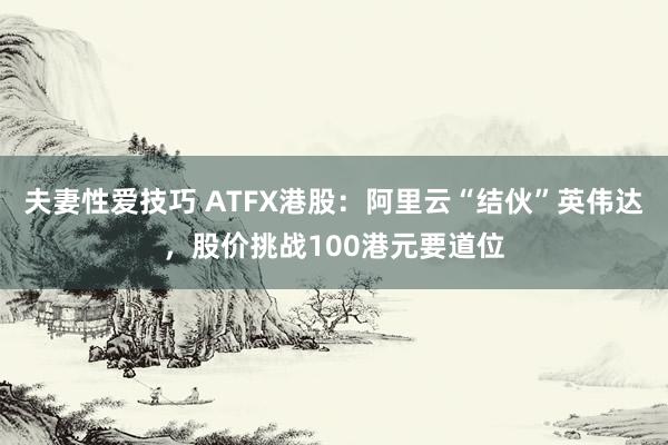 夫妻性爱技巧 ATFX港股：阿里云“结伙”英伟达，股价挑战100港元要道位