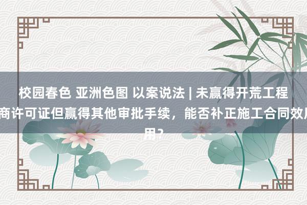 校园春色 亚洲色图 以案说法 | 未赢得开荒工程筹商许可证但赢得其他审批手续，能否补正施工合同效用？