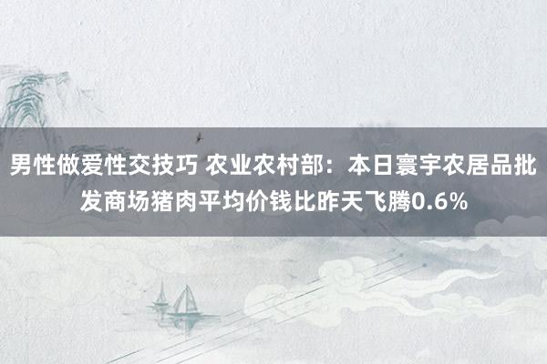 男性做爱性交技巧 农业农村部：本日寰宇农居品批发商场猪肉平均价钱比昨天飞腾0.6%