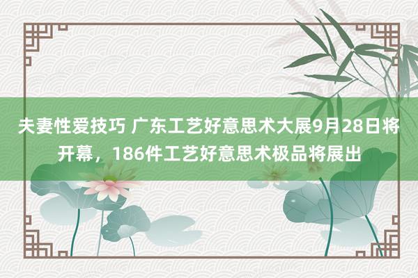 夫妻性爱技巧 广东工艺好意思术大展9月28日将开幕，186件工艺好意思术极品将展出