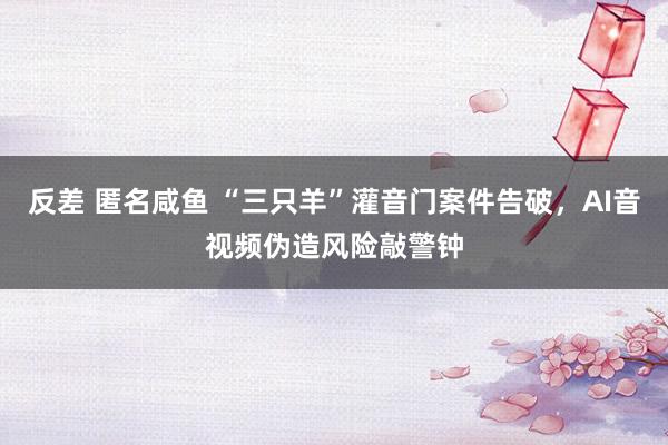 反差 匿名咸鱼 “三只羊”灌音门案件告破，AI音视频伪造风险敲警钟