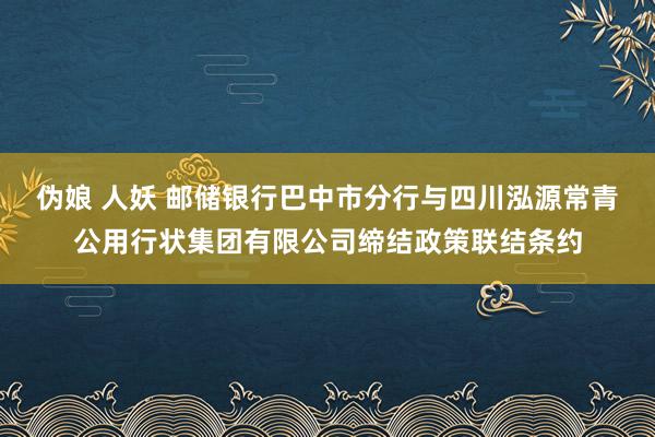 伪娘 人妖 邮储银行巴中市分行与四川泓源常青公用行状集团有限公司缔结政策联结条约