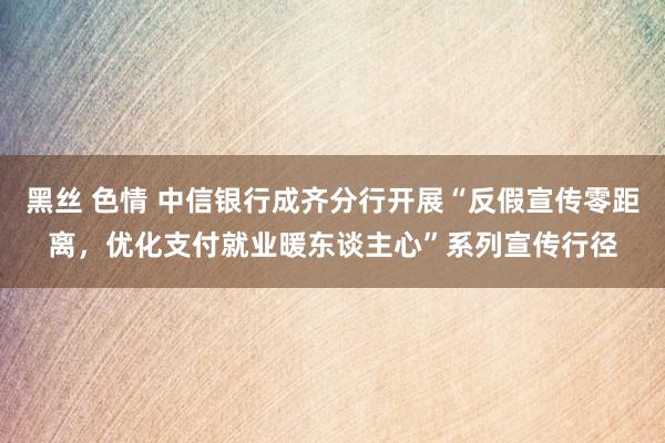 黑丝 色情 中信银行成齐分行开展“反假宣传零距离，优化支付就业暖东谈主心”系列宣传行径