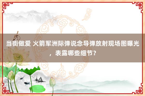 当街做爱 火箭军洲际弹说念导弹放射现场图曝光，表露哪些细节？