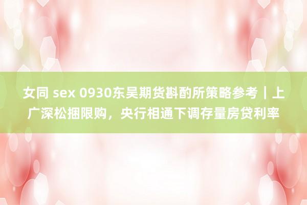 女同 sex 0930东吴期货斟酌所策略参考｜上广深松捆限购，央行相通下调存量房贷利率