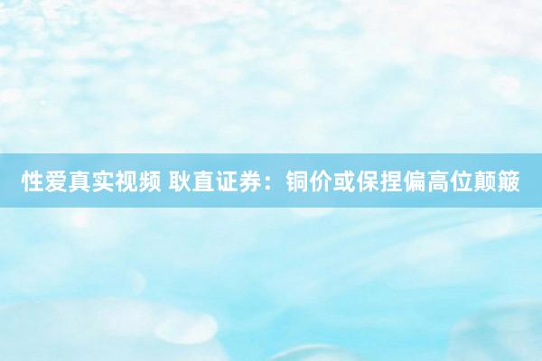 性爱真实视频 耿直证券：铜价或保捏偏高位颠簸