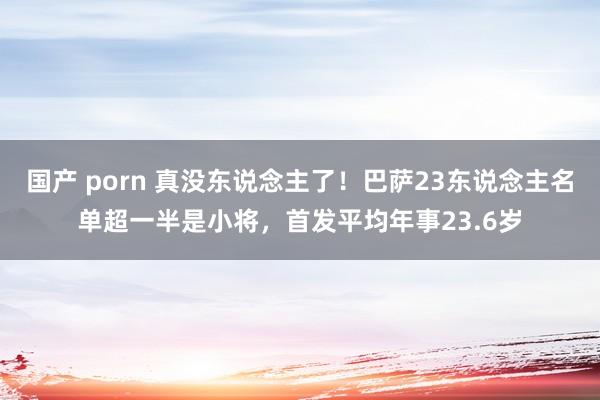 国产 porn 真没东说念主了！巴萨23东说念主名单超一半是小将，首发平均年事23.6岁