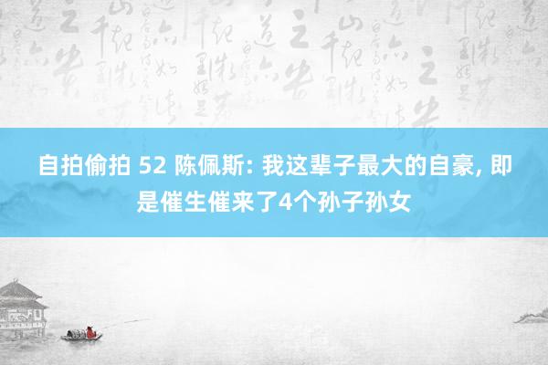 自拍偷拍 52 陈佩斯: 我这辈子最大的自豪， 即是催生催来了4个孙子孙女