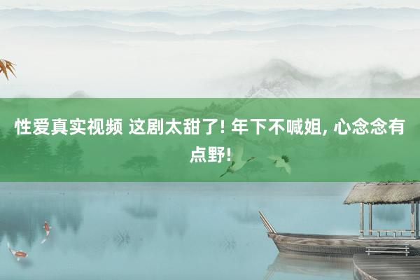 性爱真实视频 这剧太甜了! 年下不喊姐， 心念念有点野!