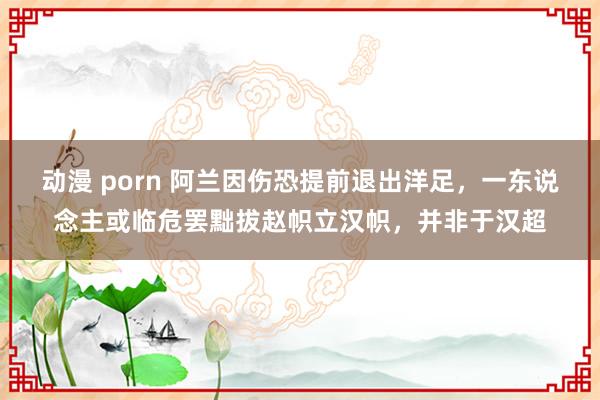 动漫 porn 阿兰因伤恐提前退出洋足，一东说念主或临危罢黜拔赵帜立汉帜，并非于汉超