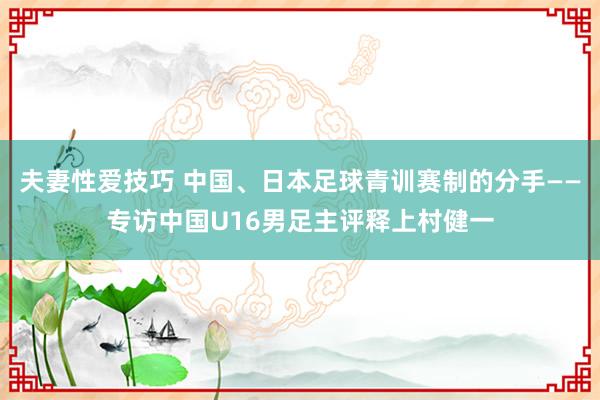 夫妻性爱技巧 中国、日本足球青训赛制的分手——专访中国U16男足主评释上村健一