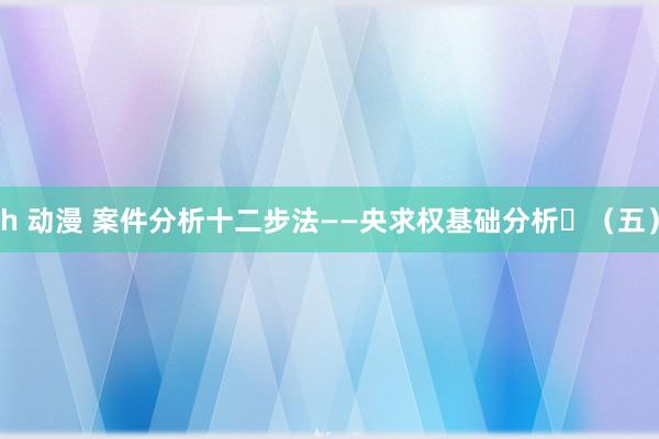 h 动漫 案件分析十二步法——央求权基础分析​（五）