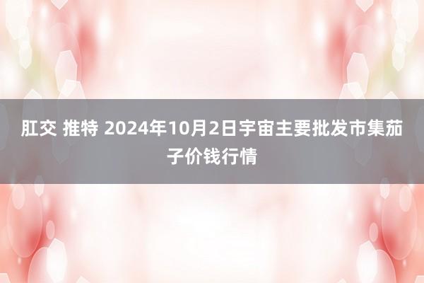 肛交 推特 2024年10月2日宇宙主要批发市集茄子价钱行情