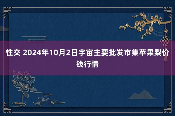 性交 2024年10月2日宇宙主要批发市集苹果梨价钱行情