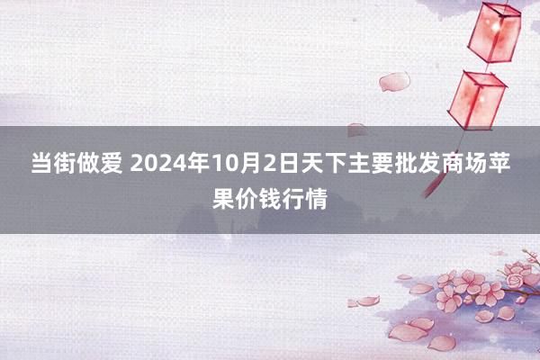 当街做爱 2024年10月2日天下主要批发商场苹果价钱行情