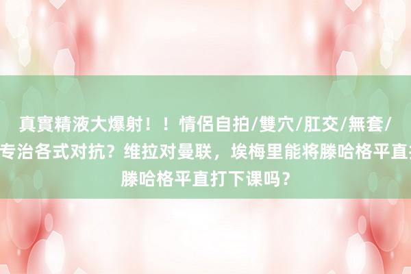 真實精液大爆射！！情侶自拍/雙穴/肛交/無套/大量噴精 专治各式对抗？维拉对曼联，埃梅里能将滕哈格平直打下课吗？