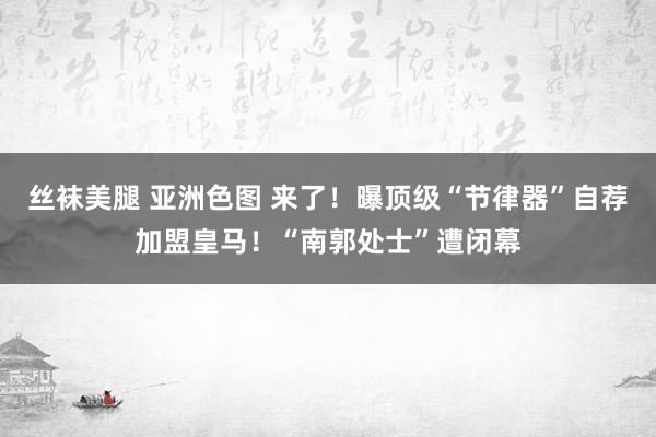 丝袜美腿 亚洲色图 来了！曝顶级“节律器”自荐加盟皇马！“南郭处士”遭闭幕