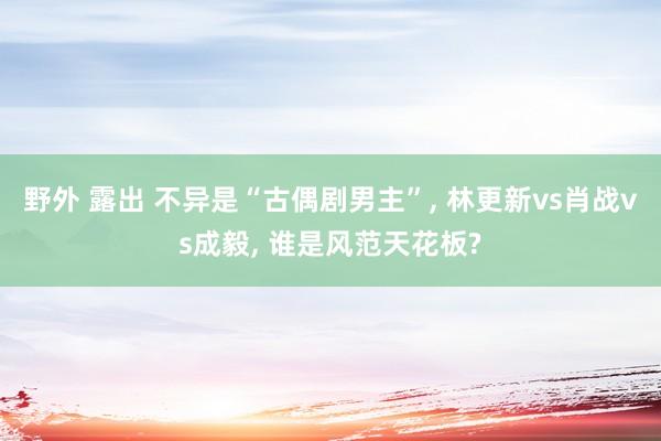 野外 露出 不异是“古偶剧男主”， 林更新vs肖战vs成毅， 谁是风范天花板?