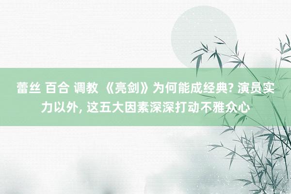 蕾丝 百合 调教 《亮剑》为何能成经典? 演员实力以外， 这五大因素深深打动不雅众心